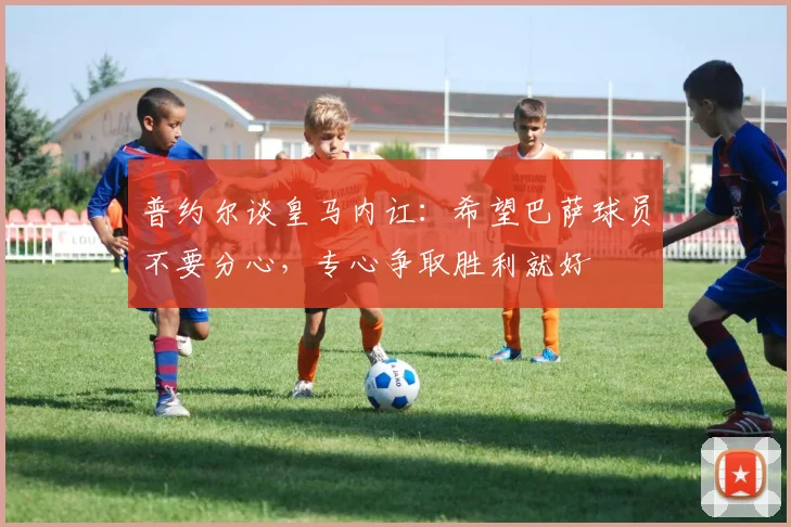 普约尔谈皇马内讧：希望巴萨球员不要分心，专心争取胜利就好