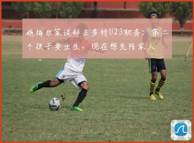 施梅尔策谈辞去多特U23职务：第二个孩子要出生，现在想先陪家人