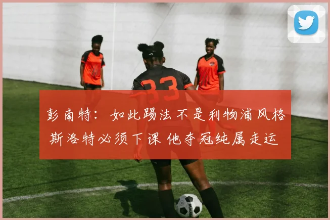 彭南特：如此踢法不是利物浦风格 斯洛特必须下课 他夺冠纯属走运